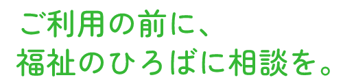 ご利用の前に、福祉のひろばに相談を。