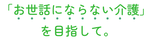 「お世話にならない介護」を目指して。